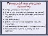 Примерный план описания памятника. 1. Когда установлен памятник? 2. В честь кого или какого события он поставлен? 3. Что известно об авторе памятника, истории его создания? 4. Каков общий вид? 5. Детали и их значение в раскрытии замысла скульптора. 6. Как вписывается памятник в окружающую среду? 7. 