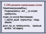 3.Объясните написание слов Памятник(ансамбль); Родина(мать); ист _ (н;нн)ая храбрость; подл_(н;нн)ое бесстрашие; т_лантл_вый скульптор; пядь земли. дост_пр_м_чательность; призыв встать на защиту