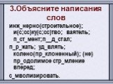 3.Объясните написания слов. инж_нерно(строительное); и(с;сс)ку(с;сс)тво; ваятель; п_ст_мент;п__д_стал; п_р_жать; уд_влять; колено(пр_клоненный); (не) пр_одолимое стр_мление вперед; с_мволизировать.