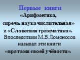 Первые книги. «Арифметика, сиречь наука числительная» и «Словесная грамматика». Впоследствии М.В.Ломоносов называл эти книги «вратами своей учёности».