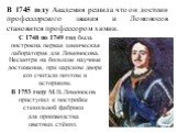 В 1745 году Академия решила что он достоин профессорского звания и Ломоносов становится профессором химии. В 1753 году М.В.Ломоносов приступил к постройке стекольной фабрики для производства цветных стёкол. С 1748 по 1749 год была построена первая химическая лаборатория для Ломоносова. Несмотря на б
