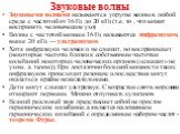 Звуковые волны. Звуковыми волнами называются упругие волны в любой среде с частотой от 16 Гц до 20 кГц (т.е. то , что может воспринять человеческое ухо) Волны с частотой меньше 16 Гц называются инфразвуком, выше 20 кГц — ультразвуком. Хотя инфразвуки человек и не слышит, но воспринимает (некоторые ч