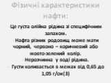 Фізичні характеристики нафти: Це густа олійна рідина зі специфічним запахом. Нафта різних родовищ може мати чорний, червоно – коричневий або жовто-зелений колір. Нерозчинна у воді рідина. Густи коливається в межах від 0,65 до 1,05 г/см(3)