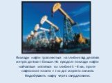 Поклади нафти трапляються на глибині від десятків метрів до 6км і більше. На суходолі поклади нафти найчастіше містяться на глибині 1 – 3 км, проте нафтоносні пласти є і на дні морів та океанів. Видобувають нафту через свердловини.