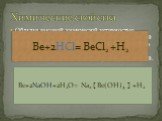 Обладая высокой химической активностью бериллий вступает в реакции с галогенами, серой и азотом. Вода на него не действует, зато подобно алюминию он легко растворяется как в разбавленных кислотах , так в растворах щелочей. Химические свойства. Be+2HCl= BeCl2 +H2. Be+2NaOH+2H2O= Na2  Be(OH)4  +H2
