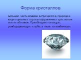 Форма кристаллов. Большая часть алмазов встречается в природе в виде отдельных хорошо оформленных кристаллов или их обломков. Преобладают октаэдры, ромбододекаэдры и кубы, а также их комбинации.