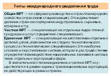 Типы международного разделения труда. Общее МРТ — по сферам производства и отраслям на­родного хозяйства (отраслевая специализация). Отсюда вытекает деление стран-экспортеров на индустриальные, сырьевые, аграрные и т. д. Частное МРТ — специализация на отдельных видах го­товой продукции и услуг (пред