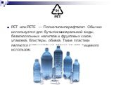 PET или PETE — Полиэтилентерефталат. Обычно используется для бутылок минеральной воды, безалкогольных напитков и фруктовых соков, упаковка, блистеры, обивка. Такие пластики являются потенциально опасными для пищевого использования.