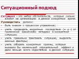 Ситуационный подход. Ситуация – это набор обстоятельств, которые сильно влияют на организацию в данное конкретное время. Руководитель должен: быть знаком с процессом управления; уметь предвидеть вероятные последствия (+ и -) от применения какой-либо методики в конкретной ситуации; уметь правильно тр