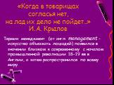 «Когда в товарищах согласья нет, на лад их дело не пойдет…» И.А. Крылов. Термин менеджмент (от англ. management – искусство объезжать лошадей) появился в значении близком к современному с началом промышленной революции 18-19 вв в Англии, а затем распространился по всему миру.