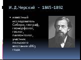 И.Д.Черский - 1845-1892. известный исследователь Сибири, географ, геоморфолог, геолог, палеонтолог, участник польского восстания 1863 года.
