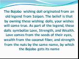 The Bojobo wishing doll originated from an old legend from Saipan. The belief is that by owning these wishing dolls, your wishes will come true. As part of the legend, these dolls symbolize Love, Strength, and Wealth. Love comes from the seeds of their eyes, wealth from the coconut fiber, and streng