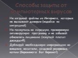 Способы защиты от компьютерных вирусов. Не загружай файлы из Интернета, которые не вызывают доверия (надейся на интуицию!). Не поскупись на хорошую, проверенную антивирусную программу и не забывай обновлять лицензию («скупой платит дважды»!!!). Дублируй необходимую информацию на внешние носители, со