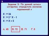 Задание 5: По данной записи алгоритма определите значение переменной х. Х := 34 Х := 2 * Х - 1 Х := Х + 5 А. 45 Б. 72 В. 71 Г. 0