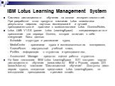 IBM Lotus Learning Management System. Система дистанционного обучения на основе интернет-технологий. При разработке этого продукта компания Lotus совместила результаты широких научных исследований и лучшей преподавательской практики с возможностями Lotus Domino/Notes. Lotus LMS V1.0.5 (ранее Lotus L