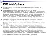 IBM WebSphere. IBM WebSphere - это ведущая программная платформа бизнеса по требованию. Программная платформа WebSphere базируется на широко распространенных стандартах, таких как Java, XML, J2EE, что позволяет легко интегрировать разнотипные ИТ-среды, оперативно адаптироваться к изменению задач биз
