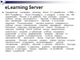 eLearning Server. Программная платформа eLearning Server 2.1 разработана в 2004 г. ЗАО "ГиперМетод" (Санкт-Петербург) и внедрена в более чем 120 организациях России и за рубежом. Она позволяет создавать учебные центры дистанционного обучения и обеспечивает полный цикл организации дистанцио