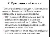 2. Крестьянский вопрос. Министр иностранных дел Н.П.Игнатьев и министр финансов Н.Х.Бунге начали претворять в жизнь законопроекты: 1881 г. закон об обязательном выкупе крестьянами наделов и снижении выкупных платежей на 1 рубль. Тем самым было прекращено временнообя-занное состояние крестьян. Был уп