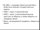 В 1882 г. учрежден Крестьянский банк, облегчена аренда государственных земель 1889 г. закон о переселениях 1893 г. закон, ограничивший выход крестьян из общины и права общины на переделы земли. Закон, запрещавший продавать общинные земли