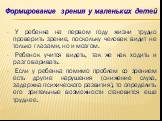 У ребенка на первом году жизни трудно проверить зрение, поскольку человек видит не только глазами, но и мозгом. Ребенок учится видеть, так же как ходить и разговаривать. Если у ребенка помимо проблем со зрением есть другие нарушения (снижение слуха, задержка психического развития), то определить его