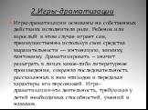 2.Игры-драматизации. Игры-драматизации основаны на собственных действиях исполнителя роли. Ребенок или взрослый в этом случае играет сам, преимущественно используя свои средства выразительности — интонацию, мимику, пантомиму. Драматизировать – значит разыграть в лицах какое-либо литературное произве