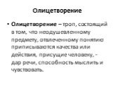 Олицетворение. Олицетворение – троп, состоящий в том, что неодушевленному предмету, отвлеченному понятию приписываются качества или действия, присущие человеку, - дар речи, способность мыслить и чувствовать.