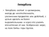 Гипербола. Гипербола состоит в чрезмерном, иногда до неестественности, увеличении предметов или действий, с целью сделать их более выразительными и через это усилить впечатление от них: безбрежное море; на поле битвы горы трупов.