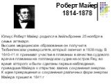 Роберт Майер 1814-1878. Юлиус Роберт Майер родился в Хейльбронне 25 ноября в семье аптекаря. Высшее медицинское образование он получил в Тюбингенском университете, который окончил в 1838 году. В 1840-41 гг. принимал участие в плавании в качестве судового врача в плавании на голландском судне на остр