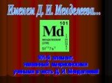 Именем Д. И. Менделеева... 101-й элемент, названный американскими учеными в честь Д. И. Менделеева!