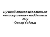 Лучший способ избавиться от искушения – поддаться ему Оскар Уайльд