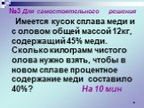 №3 Для самостоятельного решения Имеется кусок сплава меди и с оловом общей массой 12кг, содержащий 45% меди. Сколько килограмм чистого олова нужно взять, чтобы в новом сплаве процентное содержание меди составило 40%? На 10 мин