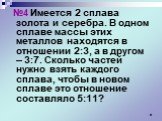 №4 Имеется 2 сплава золота и серебра. В одном сплаве массы этих металлов находятся в отношении 2:3, а в другом – 3:7. Сколько частей нужно взять каждого сплава, чтобы в новом сплаве это отношение составляло 5:11?