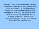 Лишь в 1756 году Ломоносову удалось проверить опытным путём теоретически открытый закон сохранения массы вещества при химических реакциях. Подобно Бойлю русский учёный делал опыт в запаянных ретортах. Но, в отличие от Бойля, Ломоносов взвешивал сосуды как до, так и после прокаливания не вскрывая.