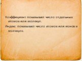 Коэффициент показывает число отдельных атомов или молекул. Индекс показывает число атомов или ионов в молекуле.