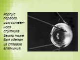 Корпус первого искусствен-ного спутника Земли тоже был сделан из сплавов алюминия.