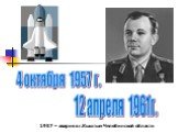 4 октября 1957 г. 12 апреля 1961г. 1957 – авария в г.Кыштым Челябинской области