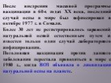 После внедрения массовой программы вакцинации в 60-х годах ХХ века, последний случай оспы в мире был зафиксирован в октябре 1977 г. в Сомали. Более 30 лет не регистрировалось заражений натуральной оспой естественным путем и известен только один случай лабораторного инфицирования. Поголовная вакцинац