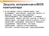 Защита, встроенная в BIOS компьютера. В системные платы компьютеров тоже встраивают простейшие средства защиты от вирусов. Эти средства позволяют контролировать все обращения к главной загрузочной записи жестких дисков, а также к загрузочным секторам дисков и дискет. Если какая-либо программа попыта