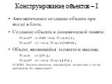 Конструирование объектов – I. Автоматическое создание объекта при входе в блок. Создание объекта в динамической памяти: Stack* st100=new Stack(); Stack* st=new Stack(5000); Объект, являющийся элементом массива: Stack st[25]; Stack* st=new Stack[25]; ВАЖНО: Для всех элементов массива будет вызван оди