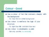 Colour - Good. Use a colour of font that contrasts sharply with the background Ex: blue font on white background Use colour to reinforce the logic of your structure Ex: light blue title and dark blue text Use colour to emphasize a point But only use this occasionally