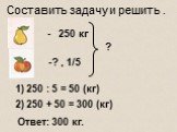 - 250 кг ? , 1/5 ? 1) 250 : 5 = 50 (кг) 2) 250 + 50 = 300 (кг) Ответ: 300 кг. Составить задачу и решить .