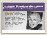 Что написал Эйнштейн на обороте своей фотографии с высунутым языком? Знаменитая фотография Эйнштейна с высунутым языком была сделана в 1951 году на дне рождения физика. Эйнштейн подарил её ведущему научно-популярных передач Говарду Смиту, а на обратной стороне карточки написал: «Вам понравится этот 