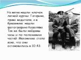 На ветке нашли клочок летной куртки Гагарина, права водителя, а в бумажнике нашли фотографию Королёва. Так же были найдены часы и по положению частей Механизма стало ясно, что они остановились в 10:43.