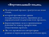 «Вертикальный» подход. Политический процесс трактуется как некая стихия, которой противостоят органы государственной власти, играющие роль управленческой подсистемы этого процесса, формулирующие цели и принимающие решения по поводу приоритетных общественных проблем. Все это проявляется в авторитарны