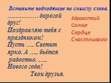 …………… дорогой друг! Поздравляю тебя с праздником! Пусть …. Светит ярко. А ….. бьётся радостно. ….. Нового года! Твои друзья. Здравствуй Солнце Сердце Счастливого. Вставьте подходящие по смыслу слова.