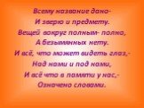 Всему название дано- И зверю и предмету. Вещей вокруг полным- полно, А безымянных нету. И всё, что может видеть глаз,- Над нами и под нами, И всё что в памяти у нас,- Означено словами.