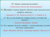 15. Первая женщина-космонавт. – Терешкова Валентина Владимировна. 16. Назовите экипаж первого трёхместного космического корабля «Восход». – Комаров В. М., Феоктистов К. П. и Егоров Б. Б. 17. Кто из космонавтов первым вышел в открытый космос? – Алексей Архипович Леонов. 18. Кто первым посадил корабль