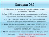 Загадка №2. 1. Прозвища в детстве он получал разные: птица, блаженный, девочка. 2.Лет 10-11, в начале зимы, он простудился и заболел скарлатиной. Ребёнок выздоровел, но сильно оглох. 3. В 1903 г. им был напечатан труд «Исследование мировых пространств реактивными приборами». 4. Более 40 лет он прора