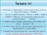 Загадка №3. Он родился в Житомире в семье учителя жил до 10 лет у родителей мамы в г. Нежине. Учился в профтехшколе г. Одессы, в КПИ г. Киева и в МВТУ г. Москвы, его дипломным проектом был легкомоторный самолёт. Особую роль в выборе жизненного пути сыграл его отчим Баланин Г. М. В 1957 г. был в Калу