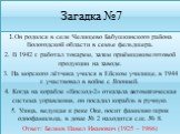 Загадка №7. 1.Он родился в селе Челищево Бабушкинского района Вологодской области в семье фельдшера. 2. В 1942 г. работал токарем, затем приёмщиком готовой продукции на заводе. 3. На морского лётчика учился в Ейском училище, в 1944 г. участвовал в войне с Японией. 4. Когда на корабле «Восход-2» отка